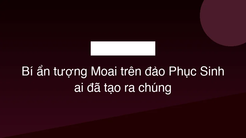 Bí ẩn tượng Moai trên đảo Phục Sinh ai đã tạo ra chúng