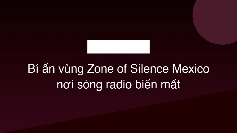 Bí ẩn vùng Zone of Silence Mexico nơi sóng radio biến mất