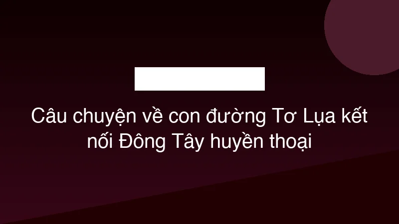 Câu chuyện về con đường Tơ Lụa kết nối Đông Tây huyền thoại