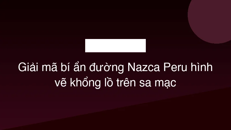 Giải mã bí ẩn đường Nazca Peru hình vẽ khổng lồ trên sa mạc