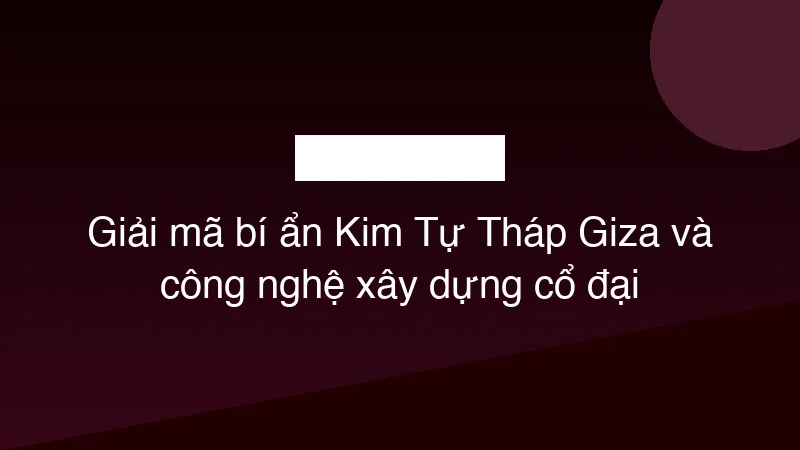 Giải mã bí ẩn Kim Tự Tháp Giza và công nghệ xây dựng cổ đại