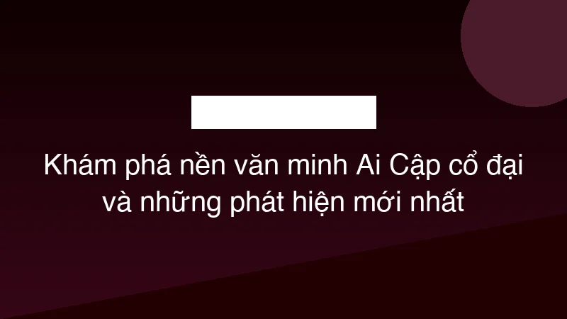 Khám phá nền văn minh Ai Cập cổ đại và những phát hiện mới nhất