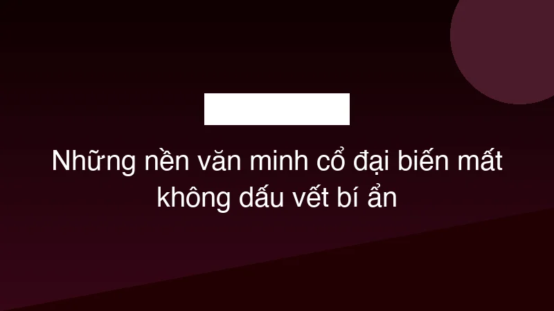 Những nền văn minh cổ đại biến mất không dấu vết bí ẩn